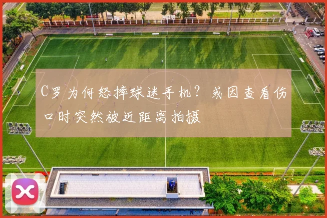 C罗为何怒摔球迷手机？或因查看伤口时突然被近距离拍摄