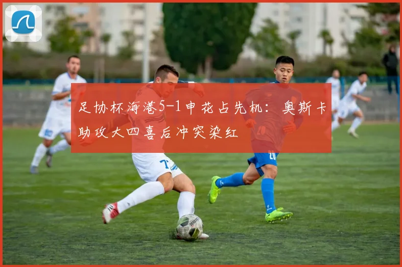 足协杯海港5-1申花占先机：奥斯卡助攻大四喜后冲突染红