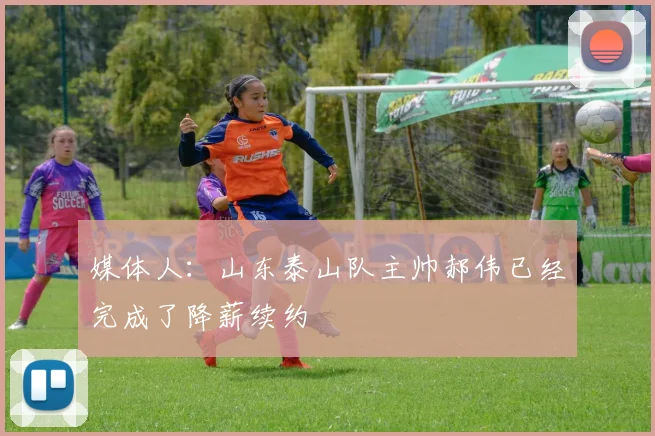 媒体人：山东泰山队主帅郝伟已经完成了降薪续约