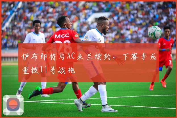 伊布即将与AC米兰续约，下赛季或重披11号战袍