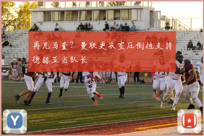 再见马奎？曼联更衣室压倒性支持德赫亚当队长