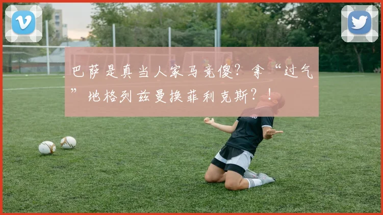 巴萨是真当人家马竞傻？拿“过气”地格列兹曼换菲利克斯？！
