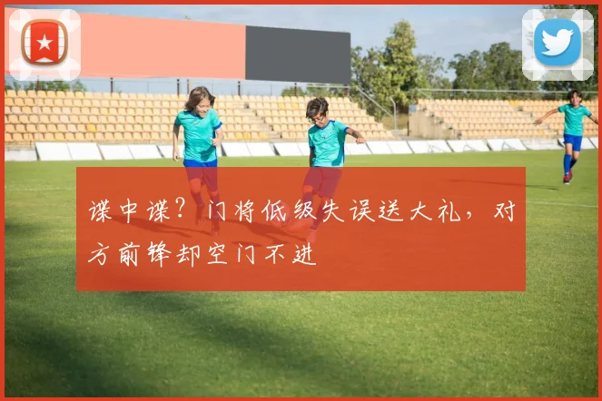 谍中谍？门将低级失误送大礼，对方前锋却空门不进