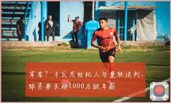 宰客？卡瓦尼经纪人与曼联谈判，球员要求超1000万欧年薪