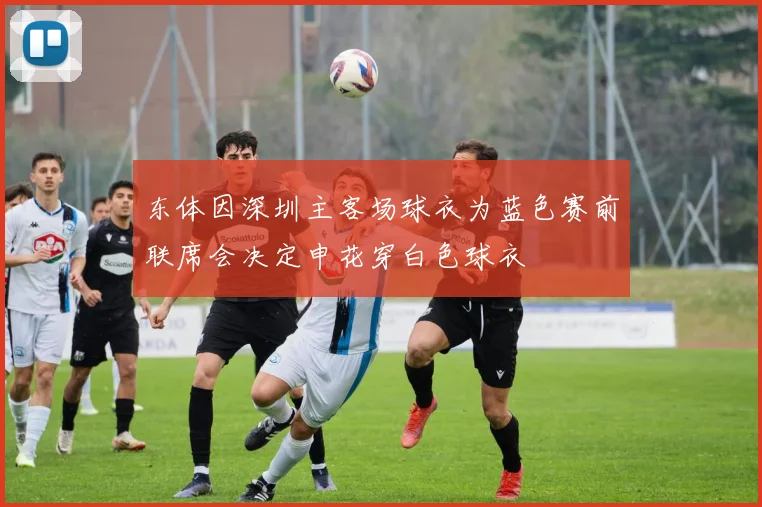 东体因深圳主客场球衣为蓝色赛前联席会决定申花穿白色球衣