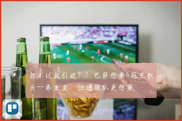 打不过就引进？！巴萨想要6冠王教头--弗里克，但德国队更想要