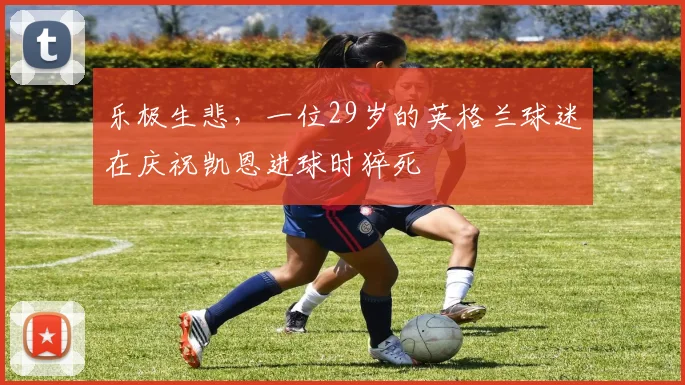 乐极生悲，一位29岁的英格兰球迷在庆祝凯恩进球时猝死