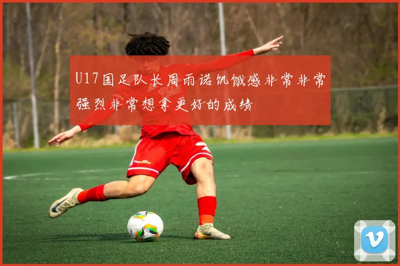 U17国足队长周雨诺饥饿感非常非常强烈非常想拿更好的成绩