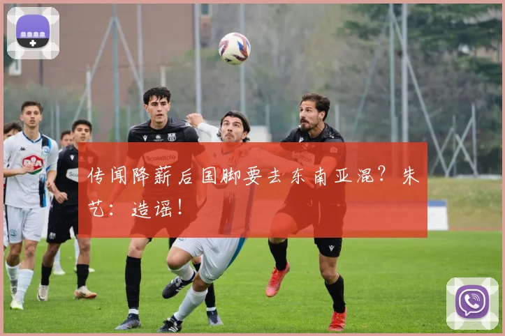 传闻降薪后国脚要去东南亚混？朱艺：造谣！